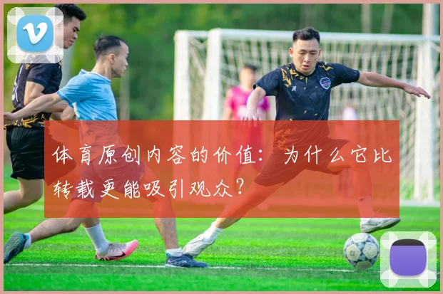 体育原创内容的价值：为什么它比转载更能吸引观众？