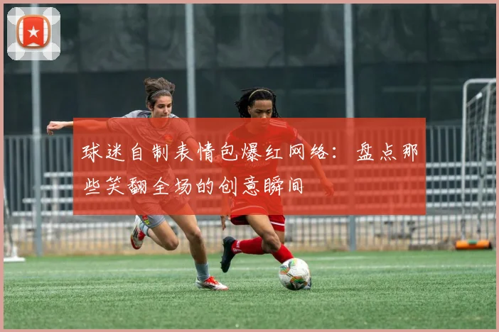 球迷自制表情包爆红网络：盘点那些笑翻全场的创意瞬间