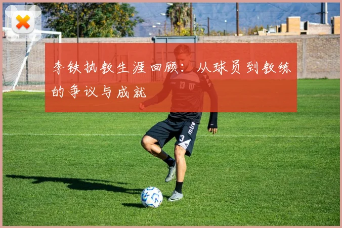 李铁执教生涯回顾:从球员到教练的争议与成就