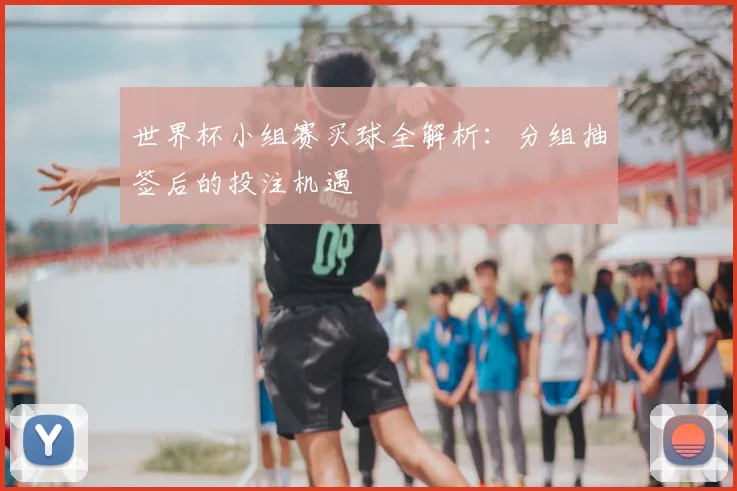 世界杯小组赛买球全解析：分组抽签后的投注机遇