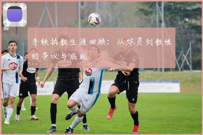 李铁执教生涯回顾:从球员到教练的争议与成就